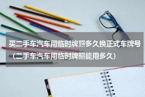 买二手车汽车用临时牌照多久换正式车牌号（二手车汽车用临时牌照能用多久）