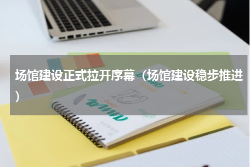场馆建设正式拉开序幕（场馆建设稳步推进）