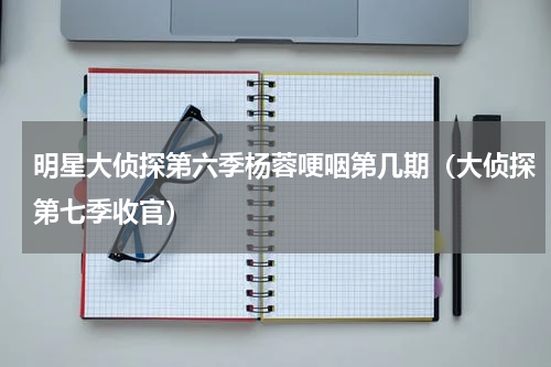 明星大侦探第六季杨蓉哽咽第几期（大侦探第七季收官）