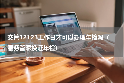 交管12123工作日才可以办理年检吗（服务管家换证年检）