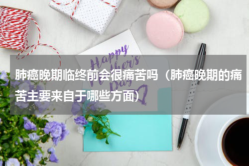 肺癌晚期临终前会很痛苦吗（肺癌晚期的痛苦主要来自于哪些方面）