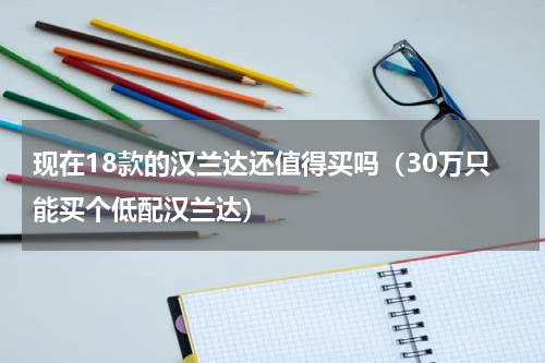 现在18款的汉兰达还值得买吗（30万只能买个低配汉兰达）