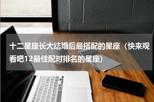 十二星座长大结婚后最搭配的星座（快来观看吧12最佳配对排名的星座）