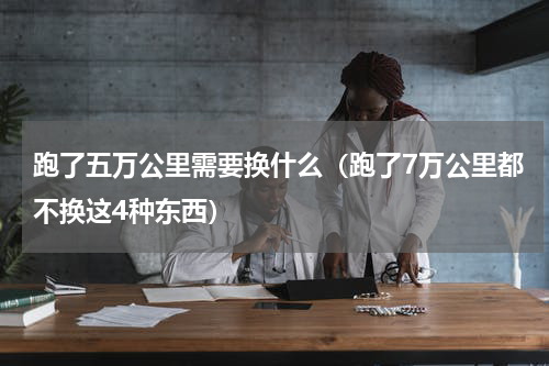 跑了五万公里需要换什么（跑了7万公里都不换这4种东西）