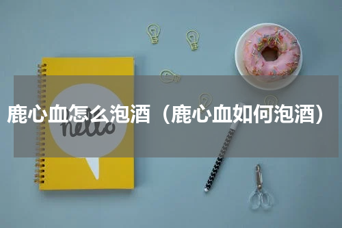 鹿心血怎么泡酒（鹿心血如何泡酒）