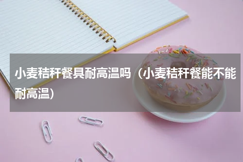 小麦秸秆餐具耐高温吗（小麦秸秆餐能不能耐高温）