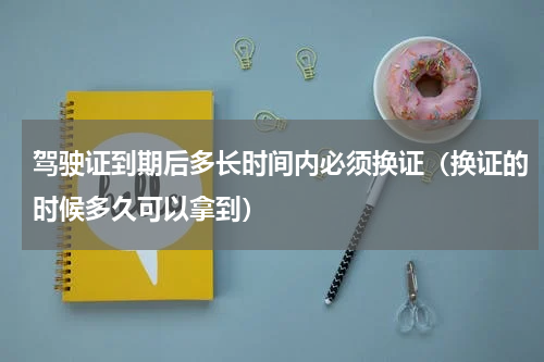 驾驶证到期后多长时间内必须换证（换证的时候多久可以拿到）