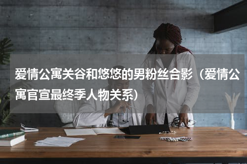 爱情公寓关谷和悠悠的男粉丝合影（爱情公寓官宣最终季人物关系）