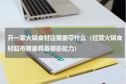 开一家火锅食材店需要带什么（经营火锅食材超市需要具备哪些能力）