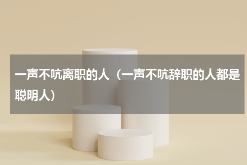 一声不吭离职的人（一声不吭辞职的人都是聪明人）