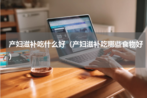产妇滋补吃什么好（产妇滋补吃哪些食物好）