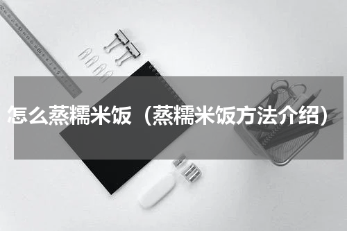 怎么蒸糯米饭（蒸糯米饭方法介绍）