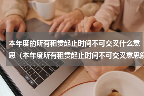 本年度的所有租赁起止时间不可交叉什么意思（本年度所有租赁起止时间不可交叉意思解析）