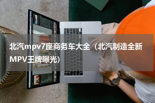 北汽mpv7座商务车大全（北汽制造全新MPV王牌曝光）
