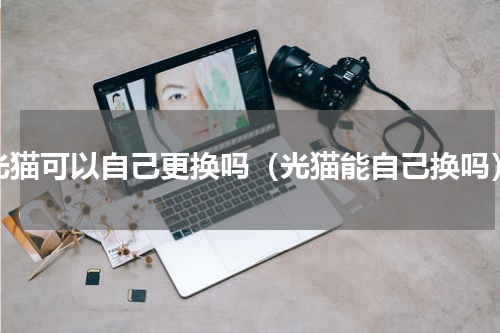 光猫可以自己更换吗（光猫能自己换吗）