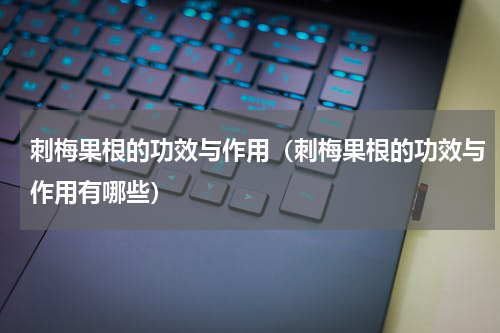 刺梅果根的功效与作用（刺梅果根的功效与作用有哪些）