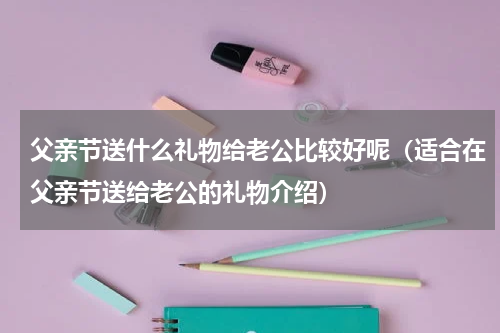 父亲节送什么礼物给老公比较好呢（适合在父亲节送给老公的礼物介绍）