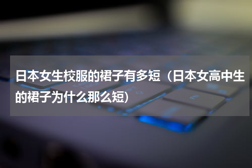日本女生校服的裙子有多短（日本女高中生的裙子为什么那么短）
