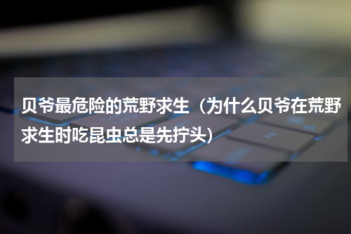 贝爷最危险的荒野求生（为什么贝爷在荒野求生时吃昆虫总是先拧头）