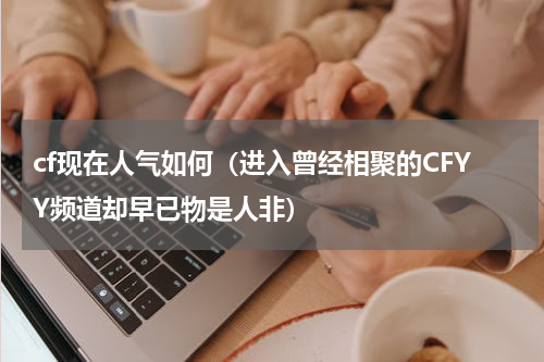 cf现在人气如何（进入曾经相聚的CFYY频道却早已物是人非）