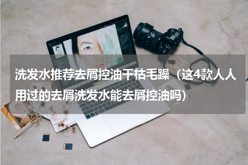 洗发水推荐去屑控油干枯毛躁（这4款人人用过的去屑洗发水能去屑控油吗）