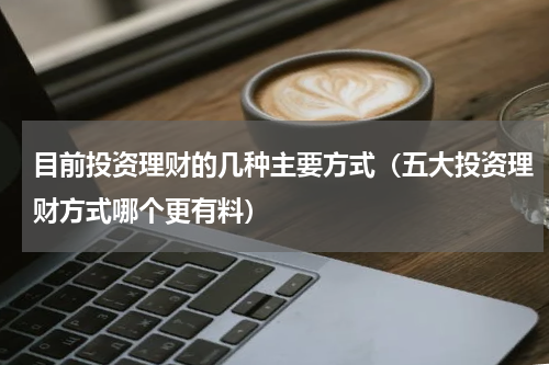 目前投资理财的几种主要方式（五大投资理财方式哪个更有料）