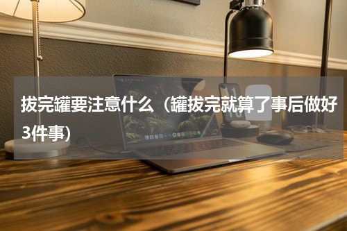 拔完罐要注意什么（罐拔完就算了事后做好3件事）