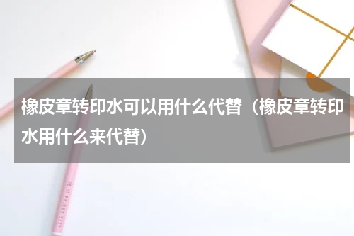 橡皮章转印水可以用什么代替（橡皮章转印水用什么来代替）