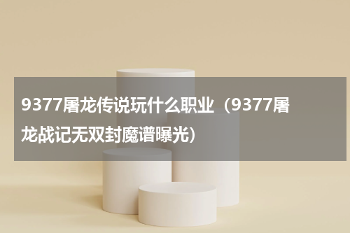9377屠龙传说玩什么职业（9377屠龙战记无双封魔谱曝光）