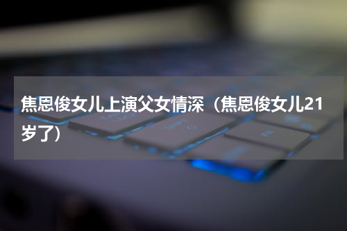 焦恩俊女儿上演父女情深（焦恩俊女儿21岁了）