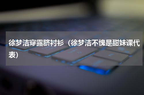徐梦洁穿露脐衬衫（徐梦洁不愧是甜妹课代表）