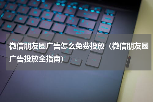 微信朋友圈广告怎么免费投放（微信朋友圈广告投放全指南）