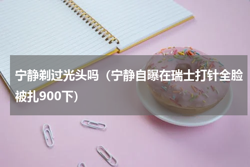 宁静剃过光头吗（宁静自曝在瑞士打针全脸被扎900下）