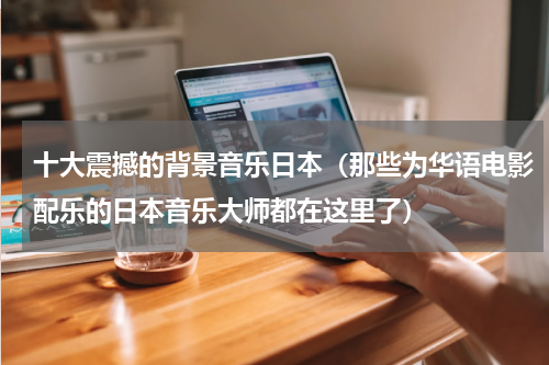 十大震撼的背景音乐日本（那些为华语电影配乐的日本音乐大师都在这里了）
