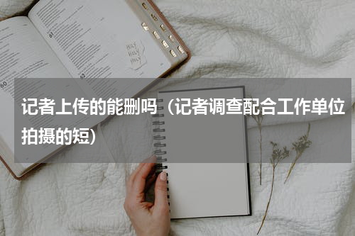 记者上传的能删吗（记者调查配合工作单位拍摄的短）