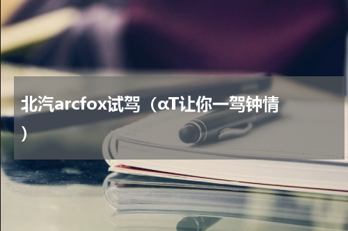 北汽arcfox试驾（αT让你一驾钟情）