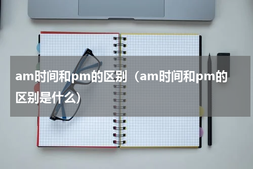 am时间和pm的区别（am时间和pm的区别是什么）