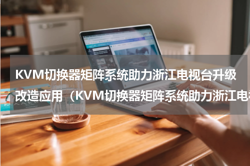 KVM切换器矩阵系统助力浙江电视台升级改造应用（KVM切换器矩阵系统助力浙江电视台升级改造应用）