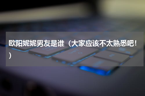 欧阳妮妮男友是谁（大家应该不太熟悉吧！）