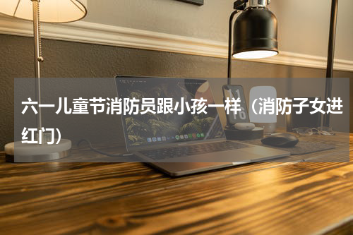 六一儿童节消防员跟小孩一样（消防子女进红门）