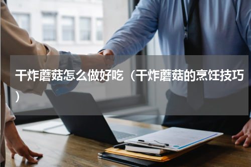 干炸蘑菇怎么做好吃（干炸蘑菇的烹饪技巧）