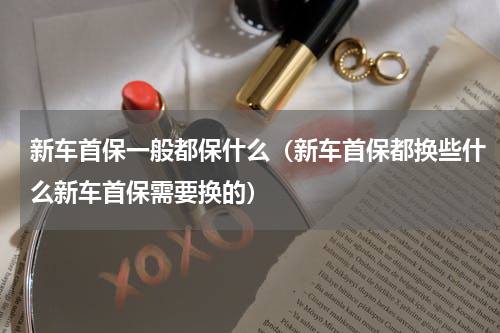 新车首保一般都保什么（新车首保都换些什么新车首保需要换的）