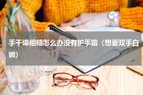 手干燥粗糙怎么办没有护手霜（想要双手白嫩）