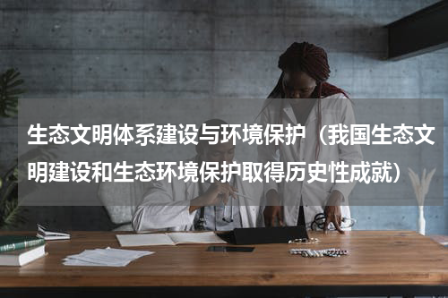 生态文明体系建设与环境保护（我国生态文明建设和生态环境保护取得历史性成就）