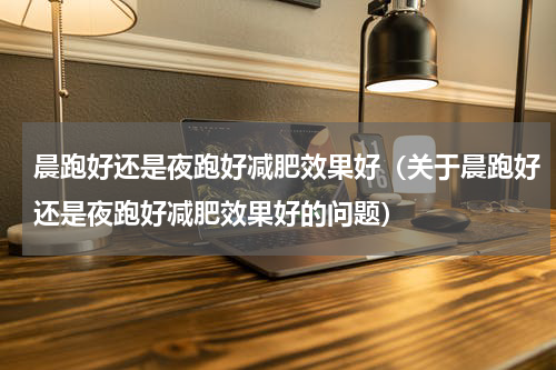 晨跑好还是夜跑好减肥效果好（关于晨跑好还是夜跑好减肥效果好的问题）