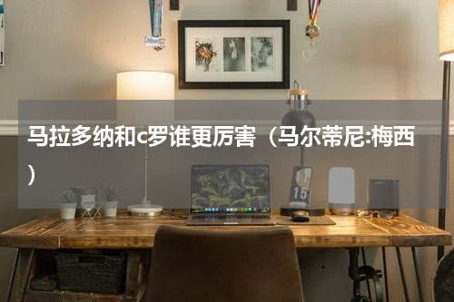 马拉多纳和c罗谁更厉害（马尔蒂尼:梅西）