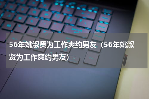 56年姚淑贤为工作爽约男友（56年姚淑贤为工作爽约男友）