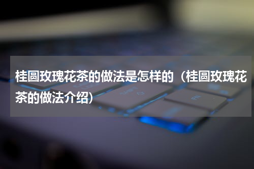 桂圆玫瑰花茶的做法是怎样的（桂圆玫瑰花茶的做法介绍）