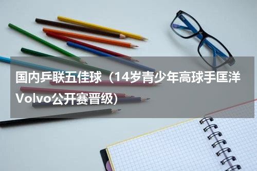 国内乒联五佳球（14岁青少年高球手匡洋Volvo公开赛晋级）