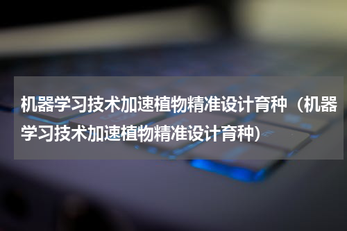 机器学习技术加速植物精准设计育种（机器学习技术加速植物精准设计育种）